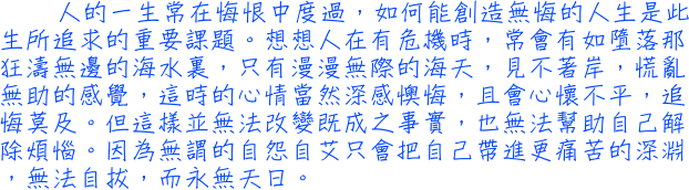 人的一生常在悔恨中度過，如何能創造無悔的人生是此生所追求的重要課題。想想人在有危機時，常會有如墮落那狂濤無邊的海水裏，只有漫漫無際的海天，見不著岸，慌亂無助的感覺，這時的心情當然深感懊悔，且會心懷不平，追悔莫及。但這樣並無法改變既成之事實，也無法幫助自己解除煩惱。因為無謂的自怨自艾只會把自己帶進更痛苦的深淵，無法自拔，而永無天日。