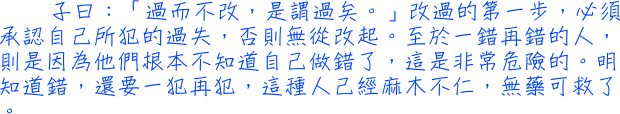 子曰：「過而不改，是謂過矣。」改過的第一步，必須承認自己所犯的過失，否則無從改起。至於一錯再錯的人，則是因為他們根本不知道自己做錯了，這是非常危險的。明知道錯，還要一犯再犯，這種人己經麻木不仁，無藥可救了