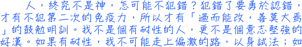 人，終究不是神，怎可能不犯錯？犯錯了要勇於認錯，才有不犯第二次的免疫力，所以才有「過而能改，善莫大焉」的鼓勉明訓。我不是個有耐性的人，更不是個意志堅強的好漢。如