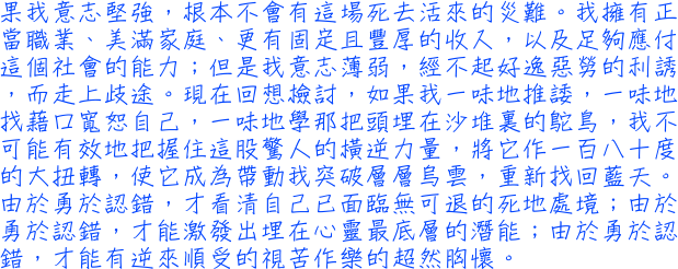 果有耐性，我不可能走上偏激的路，以身試法；如果我意志堅強，根本不會有這塲死去活來的災難。我擁有正當職業、美滿家庭、更有固定且豐厚的收入，以及足夠應付這個社會的能力；但是我意志薄弱，經不起好逸惡勞的利誘，而走上歧途。現在回想檢討，將它作一百八十度的大扭轉，使它成為帶動我突破層層烏雲，重新找回藍天。由於勇於認錯，才看清自己已面臨無可退的死地處境；由於勇於認錯，才能激發出埋在心靈最底層的潛能；由於勇於認錯，才能有逆來順受的視苦作樂的超然胸懷。