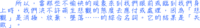 所以，當那些不愉快的現象來到我們眼前或臨到我們身上時，我們決不許萌生悲觀的態度去應付或處理，因為「悲觀」是消極、放棄、墜落……的綜合名詞。它的結果是「失敗」。