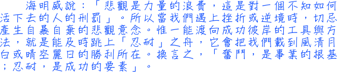 海明威說：「悲觀是力量的浪費，這是對一個不知如何活下去的人的刑罰」。所以當我們遇上挫折或逆境時，切忌產生自暴自棄的悲觀意念。惟一能渡向成功彼岸的工具與方法，就是能及時跳上「忍耐」之舟，它會把我們載到風清月白或晴空麗日的勝利所在。換言之，「奮鬥，是事業的根基；忍耐，是成功的要素」。