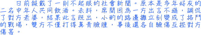 日前報載了一則不起眼的社會新聞。原本是多年好友的二名中年人共同飲酒。未料，席間因為一方出言不遜，調侃了對方老婆，結果此言既出，小酌的路邊攤立刻變成了格鬥的戰場，雙方不僅打得鼻青臉腫，事後還各自驗傷互控對方傷害。