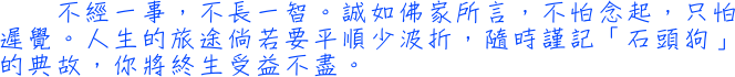 不經一事，不長一智。誠如佛家所言，不怕念起，只怕遲覺。人生的旅途倘若要平順少波折，隨時謹記「石頭狗」的典故，你將終生受益不盡。