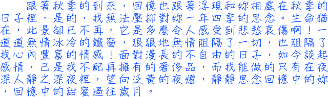 跟著秋季的到來，回憶也跟著浮現和妳相處在秋季的日子裡，是的，我無法壓抑對妳一年四季的思念。生命猶在，此景卻已不再，它是多麼令人感受到悲愁哀傷啊！一道道無情冰冷的鐵窗，狠狠地無情阻隔了一切，也阻隔了我心內豐富的情感！面對漫長的不自由的日子，如今談起感情，已是我不配再擁有的奢侈品，而我能做的只有在夜深人靜之深夜裡，望向泛黃的夜燈，靜靜思念回憶中的妳，回憶中的甜蜜過往歲月。