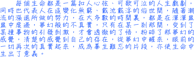 每個生命都是一篇扣人心弦、可歌可泣的人生戲劇，同時也代表人在這變化無窮、載沈載浮的俗世間，隨著潮流的漲退所做的努力，在大多數的時間裏，都是在渾渾噩噩中度過，夢幻般的不真實，只有在某一剎那間，受到了某種事物的引發刺激，才會透徹的了悟，粉碎了那夢幻的感覺，清楚的感覺到自己的存在，從夢幻中醒來，眼前的一切再次的真實起來，成為畢生難忘的片段，亦使生命中生出了意義。