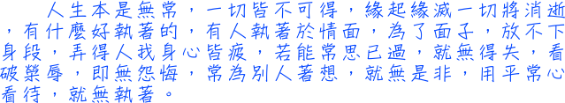 人生本是無常，一切皆不可得，緣起緣滅一切將消逝，有什麼好執著的，有人執著於情面，為了面子，放不下身段，弄得人我身心皆疲，若能常思已過，就無得失，看破榮辱，即無怨悔，常為別人著想，就無是非，用平常心看待，就無執著。