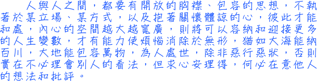 人與人之間　，都要有開放的胸襟、包容的思想，不執著於某立場、某方式，以及抱著關懷體諒的心，彼此才能和處，內心的空間越大越寬廣，則將可以容納和迎接更多的人生變數，才有能力使煩惱消除於無形，猶如大海能納百川，大地能包容萬物，為人處世，除非惡行惡狀，否則實在不必理會別人的看法，但求心安理得，何必在意他人的想法和批評。