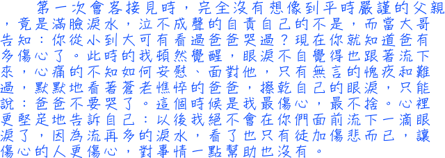 第一次會客接見時，完全没有想像到平時嚴謹的父親，竟是滿臉淚水，泣不成聲的自責自己的不是，而當大哥告知：你從小到大可有看過爸爸哭過？現在你就知道爸有多傷心了。此時的我頓然覺醒，眼淚不自覺得也跟著流下來，心痛的不知如何安慰、面對他，只有無言的愧疚和難過，默默地看著蒼老憔悴的爸爸，擦乾自己的眼淚，只能說：爸爸不要哭了。這個時候是我最傷心，最不捨。心裡更堅定地告訴自己：以後我絕不會在你們面前流下一滴眼淚了，因為流再多的淚水，看了也只有徒加傷悲而已，讓傷心的人更傷心，對事情一點幫助也没有。