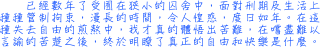 已經數年了受囿在狹小的囚舍中，面對刑期及生活上種種管制拘束，漫長的時間，令人惶惑，度日如年。在這種失去自由的煎熬中，我才真的體悟出苦難，在嚐盡難以言諭的苦楚之後，終於明瞭了真正的自由和快樂是什麼。