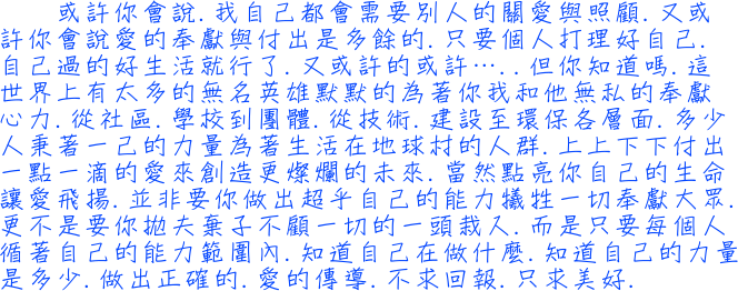 或許你會說我自己都會需要別人的關愛與照顧又或許你會說愛的奉獻與付出是多餘的只要個人打理好自己自己過的好生活就行了又或許的或許但你知道嗎這世界上有太多的無名英雄默默的為著你我和他無私的奉獻心力從社區學校到團體從技術建設至環保各層面多少人秉著一己的力量為著生活在地球村的人群上上下下付出一點一滴的愛來創造更燦爛的未來.當然並非要你做出超乎自己的能力犧牲一切奉獻大眾更不是要你拋夫棄子不顧一切的一頭栽入而是只要每個人循著自己的能力範圍內知道自己在做什麼知道自己的力量是多少做出正確的愛的傳導不求回報只求美好