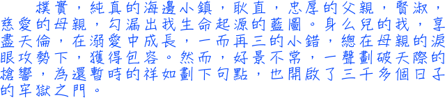 樸實，純真的海邊小鎮，耿直，忠厚的父親，賢淑，慈愛的母親，勾漏出我生命起源的藍圖。身么兒的我，享盡天倫，在溺愛中成長，一而再三的小錯，總在母親的淚眼攻勢下，獲得包容。然而，好景不常，一聲劃破天際的槍響，為還暫時的祥如劃下句點，也開啟了三千多個日子的牢獄之門。