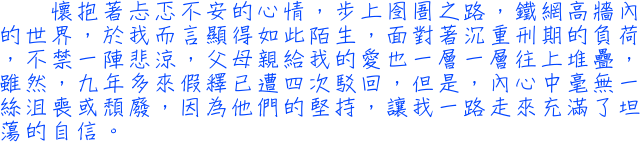 懷抱著忐忑不安的心情，步上囹圄之路，鐵網高牆內的世界，於我而言顯得如此陌生，面對著沉重刑期的負荷，不禁一陣悲涼，父母親給我的愛也一層一層往上堆疊，雖然，九年多來假釋已遭四次駁回，但是，內心中毫無一絲沮喪或頹廢，因為他們的堅持，讓我一路走來充滿了坦蕩的自信。