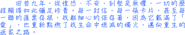 回首九年，從惶恐、不安，到堅定無懼，一切的歷程顯得如此彌足珍貴。每一封信，每一張卡片，甚至每一聯的匯票存根，我都細心的保存著，因為它載滿了「愛」，也重新點燃了我生命中熄滅的燭火，邁向重生的返家之路。