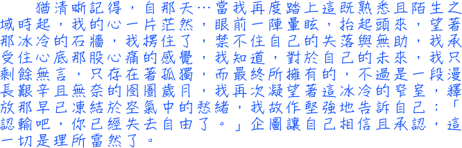 猶清晰記得，自那天…當我再度踏上這既熟悉且陌生之域時起，我的心一片茫然，眼前一陣暈眩，抬起頭來，望著那冰冷的石牆，我楞住了，禁不住自己的失落與無助，我承受住心底那股心痛的感覺，我知道，對於自己的未來，我只剩餘無言，只存在著孤獨，而最終所擁有的，不過是一段漫長艱辛且無奈的囹圄歲月，我再次凝望著這冰冷的窄室，釋放那早已凍結於空氣中的愁緒，我故作堅強地告訴自己：「認輸吧，你已經失去自由了。」企圖讓自己相信且承認，這一切是理所當然了。