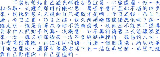 不禁回想起自己過去那種志昏近習，心無遠圖，做一天和尚敲一天鐘之即時行樂心態，莫怪乎會行至此不堪的地步來。我愧對家人又該向自己道歉才是啊！今日之錯，乃自己過；今日之果，乃自己結，我又何須暗傷懷獨怨恨呢？這一路走來，縱是有著太多地不該與悔恨，我卻已不能也不想再要求世人們給予我再一次機會，亦不再祈禱著上天能讓我重來一次，誰又能保證來一次不曾經歷過挫折，罪惡的人生，不會重蹈覆轍，再犯相同的錯，再造一個個遺憾；所以我寧可現在開始，選擇有尊嚴地活下去－活在希望裡，希望之燈靠自己點燈燃，自己塑造的。