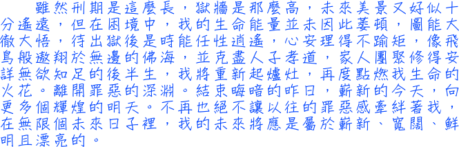 雖然刑期是這麼長，獄牆是那麼高，未來美景又好似十分遙遠，但在困境中，我的生命能量並未因此萎頓，圖能大徹大悟，待出獄後是時能任性逍遙，心安理得不踰矩，像飛鳥般遨翔於無邊的佛海，並克盡人子孝道，家人團聚修得安詳無欲知足的後半生，我將重新起爐灶，再度點燃我生命的火花。離開罪惡的深淵。結束晦暗的昨日，嶄新的今天，向更多個輝煌的明天。不再也絶不讓已往的罪惡感繼續牽絆著我，在無限個未來日子裡，我的未來將應是屬於嶄新、寬闊、鮮明且漂亮的。