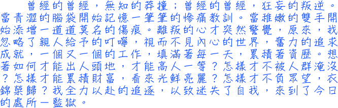 曾經的曾經，無知的莽撞；曾經的曾經，狂妄的叛逆。當青澀的腦袋開始記憶一筆筆的慘痛教訓。當稚嫩的雙手開始添增一道道莫名的傷痕。離叛的心才突然警覺，原來，我忽略了親人給予的叮嚀，視而不見內心的世界，奮力的追求成就，一個又一個的工作，填滿著每一天，累積著資歷。想著如何才能出人頭地，才能高人一等？怎樣才不被人群淹沒？怎樣才能累積財富，看來光鮮亮麗？怎樣才不負眾望，衣錦榮歸？我全力以赴的追逐，以致迷失了自我，來到了今日的處所－監獄。