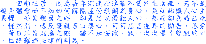 回顧往昔，因為長年沉迷於浮華不實的生活裡，若不是親身體會尚不知如何解開這份禁錮之身心，是如此讓人心生畏懼，而當體察之時，卻是足以侵蝕人心，然而卻為時已晚，恍然間，憶及雙親苦口婆心，句句忠言逆耳的勸告，怎奈，昔日正當沉淪之際，猶不知悔改，致一次次傷了雙親的心，也終難逃法律的制裁。