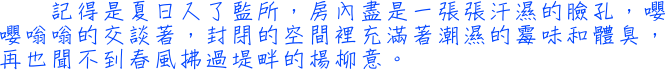 記得是夏日入了監所，房內盡是一張張汗濕的臉孔，嚶嚶嗡嗡的交談著，封閉的空間裡充滿著潮濕的霉味和體臭，再也聞不到春風拂過堤畔的楊柳意。