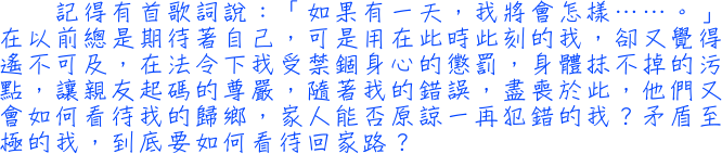 記得有首歌詞說：「如果有一天，我將會怎樣……。」在以前總是期待著自己，可是用在此時此刻的我，卻又覺得遙不可及，在法令下我受禁錮身心的懲罰，身體抹不掉的污點，讓親友起碼的尊嚴，隨著我的錯誤，盡喪於此，他們又會如何看待我的歸鄉，家人能否原諒一再犯錯的我？矛盾至極的我，到底要如何看待回家路？