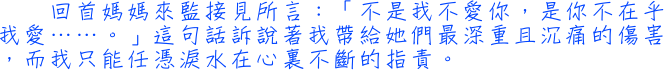 回首媽媽來監接見所言：「不是我不愛你，是你不在乎我愛……。」這句話訴說著我帶給她們最深重且沉痛的傷害，而我只能任憑淚水在心裏不斷的指責。