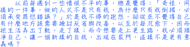 以前每遇到一些憤恨不平的事，總是覺得：「奇怪，同樣的一件事，做的人又不是只有我，為什麼只有我倒楣，必須承受罪愆錯誤？」於是我不停的抱怨，卻從來不覺得自己有什麼地方該需要檢討反省與改善，以至於每況愈下，因而把生活弄出了軌，走了樣；而今想要走上更生路，我必須滌淨自己，讓一個新樣的自我，出現在家門，這樣不是更有意義嗎？