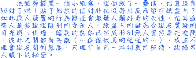 枕頭旁擺置一個小紙盒，裡面放了一疊信，估算該有30封了吧！貼了郵票的信封非但沒寄出反而留在紙盒內？如此啟人疑竇的行為難怪會激發人類好奇的天性，尤其這些人是監獄裡服刑的受刑人。紙盒內的謎底令獄友質疑的目光與日俱增，詭異的氣氛已然成形卻無人貿然率先迫問，彼此之間都有共識（…這傢伙真的怪怪的…），我並不理會獄友間的態度，只埋首自己一本初衷的堅持，編織眾人眼下的秘密。