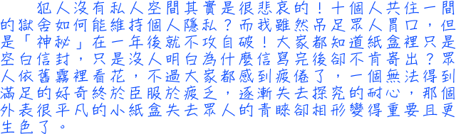 犯人沒有私人空間其實是很悲哀的！10個人共住一間的獄舍如何能維持個人隱私？而我雖然吊足眾人胃口，但是「神秘」在一年後就不攻自破！大家都知道紙盒裡只是空白信封，只是沒人明白為什麼信寫完後卻不肯寄出？眾人依舊霧裡看花，不過大家都感到疲倦了，一個無法得到滿足的好奇終於臣服於疲乏，逐漸失去探究的耐心，那個外表很平凡的小紙盒失去眾人的青睞卻相形變得重要且更生色了。