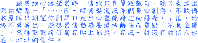 誠懇細心提筆寫時，信紙只有簡短數句，除了表達出深切悔意－「……因一時貪婪造成你們身心創傷，不敢博取原諒只期望你們早日走出心靈陰暗迎向陽光。」信，始終不曾寄出，深恐寫信動機易遭曲解甚而質疑「不良企圖」，只得默默將信寫完貼上郵票，完成一封沒有收信人姓名、地址的信件。