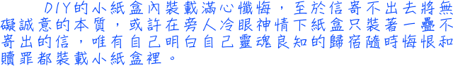 DIY的小紙盒內裝載滿心懺悔，至於信寄不出去將無礙誠意的本質，或許在旁人冷眼神情下紙盒只裝著一疊不寄出的信，唯有自己明白自己靈魂良知的歸宿隨時悔恨和贖罪都裝載小紙盒裡。