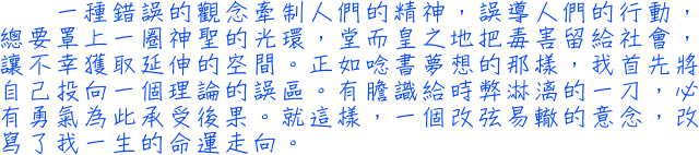 一種錯誤的觀念牽制人們的精神，誤導人們的行動，總要罩上一圈神聖的光環，堂而皇之地把毒害留給社會，讓不幸獲取延伸的空間。正如唸書夢想的那樣，我首先將自己投向一個理論的誤區。有膽識給時弊淋漓的一刀，必有勇氣為此承受後果。就這樣，一個改弦易轍的意念，改寫了我一生的命運走向。