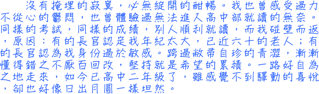 沒有掩埋的寂寞，必無綻開的酣暢。我也曾感受過力不從心的鬱悶，也曾體驗過無法進入高中部就讀的無奈。同樣的考試，同樣的成績，別人順利就讀，而我碰壁而返，原因：有的長官認定我年紀太大，已近六十的老人；有的長官認為我身份過於敏感。跨過敝帚自珍的青澀，漸漸懂得錯之不厭百回改，堅持就是希望的累積。一路好自為之地走來，如今已高中二年級了，雖感覺不到驛動的喜悅，卻也好像日出月圓一樣坦然。