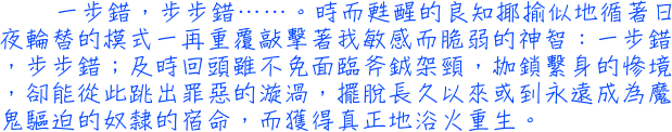 一步錯，步步錯……。時而甦醒的良知揶揄似地循著日夜輪替的模式一再重覆敲擊著我敏感而脆弱的神智：一步錯，步步錯；及時回頭雖不免面臨斧銊架頸，枷鎖繫身的慘境，卻能從此跳出罪惡的漩渦，擺脫長久以來或到永遠成為魔鬼驅迫的奴隸的宿命，而獲得真正地浴火重生。