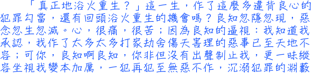 「真正地浴火重生？」這一生，作了這麼多違背良心的犯罪勾當，還有回頭浴火重生的機會嗎？良知忽隱忽現，惡念忽生忽滅。心，很痛，很苦；因為良知的逼視：我知道我承認，我作了太多太多打家劫舍傷天害理的惡事已至天地不容；可你，良知啊良知，你非但沒有出聲制止我，更一昧縱容坐視我變本加厲，一犯再犯至無惡不作，沉溺犯罪的淵藪