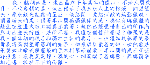 夜，黏稠如墨。不改容顏的黑，似已預示了我未來人生的慘淡。原來銀光點點的星空，倏忽間，竟然消散的無影無蹤，頂著滿天的黑；頂著半山間孤獨無伴的風，我似有魂無體的懸坐在崖邊大石上認真思索著：既然已經覺悟自己的所作所為均已逆天行道，法所不容，我還在猶豫什麼呢？猶豫的是我三個年幼的孩子和獨扛生計的妻子，一但獲知我犯罪的事實及將面對重罪審判的結果，向來溫馴柔善的她，必然無法承受如此晴天霹靂般的巨大打擊而崩潰。半山間的風已有些許涼意；夜更黑更靜，我的心，卻面臨了善與惡、罪與罰爭相咆哮，拉扯不下的兩難。