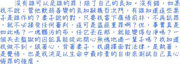  沒有誰可以定誰的罪！除了自己的良知。沒有錯，如果我不說；管他軟弱善變的良知敲幾百次門，有誰知道這些案子是誰作的？妻子說的對，只要我當下痛悟前非，不再犯罪，就不必接受任何審判，這可是盜匪重罪啊？但，事實真是如此嗎？一塊髒污的布，任它丟在那，就能變得白淨嗎？一個失去監獄的囚犯真能從此問心無愧地過一輩子嗎？我知道我做不到。狠著心，背著妻子，我選擇面對法律。是執著，是覺悟，也是我決定以生命中最珍貴的自由來測試自己真心悔罪的強度。