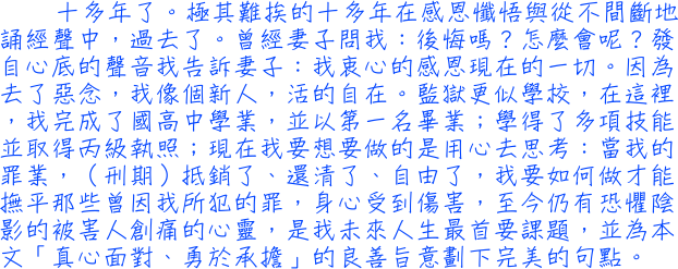 十多年了。極其難挨的十多年在感恩懺悟與從不間斷地誦經聲中，過去了。曾經妻子問我：後悔嗎？怎麼會呢？發自心底的聲音我告訴妻子：我衷心的感恩現在的一切。因為去了惡念，我像個新人，活的自在。監獄更似學校，在這裡，我完成了國高中學業，並以第一名畢業；學得了多項技能並取得丙級執照；當我的罪業，（刑期）抵銷了、還清了、自由了，我要如何做才能撫平那些曾因我所犯的罪，身心受到傷害，至今仍有恐懼陰影的被害人創痛的心靈，是我未來人生最首要課題，並為本文「真心面對、勇於承擔」的良善旨意劃下完美的句點。