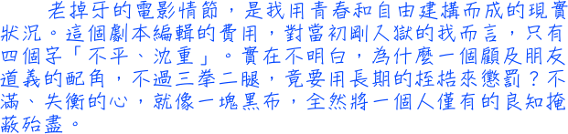 老掉牙的電影情節，是我用青春和自由建構而成的現實狀況。這個劇本編輯的費用，對當初剛入獄的我而言，只有四個字「不平、沈重」。實在不明白，為什麼一個顧及朋友道義的配角，不過三拳二腿，竟要用長期的桎梏來懲罰？不滿、失衡的心，就像一塊黑布，全然將一個人僅有的良知掩蔽殆盡。