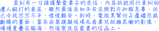 直到有一日接獲摯愛妻子的來信，內容訴說因行車糾紛遭人毆打的委屈，雖然最後告知平安並與對方和解息事，但已令我忿忿不平、惶惶難安。剎時，電視黑幫份子遺孀悲戚斷腸的畫面；當年命案模擬現場死者妻兒相擁哀慟的影像，慢慢重疊在腦海，然後聚焦在愛妻的信函上。