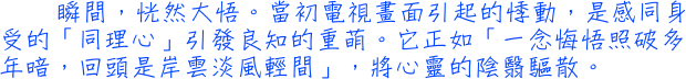 瞬間，恍然大悟。當初電視畫面引起的悸動，是感同身受的「同理心」引發良知的重萌。它正如「一念悔悟照破多年暗，回頭是岸雲淡風輕間」，將心靈的陰翳驅散。