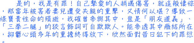 是的，我是有罪！自己摯愛的人稍遇傷害，就這般悽悰，那當年被害者妻兒遭受失親的重擊，又情何以堪？導致一條寶貴性命的殞逝，我確曾參與其中，豈是「朋友道義」、「三拳二腿」的狡言飾詞可自欺欺人。能參透其中癥結所在，抑鬱心頭多年的重擔終得放下，欣然面對昔日犯下的罪愆。