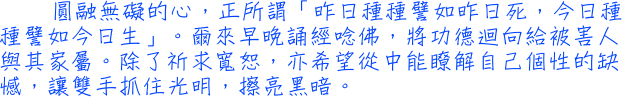 圓融無礙的心，正所謂「昨日種種譬如昨日死，今日種種譬如今日生」。爾來早晚誦經唸佛，將功德迴向給被害人與其家屬。除了祈求寬恕，亦希望從中能瞭解自己個性的缺憾，讓雙手抓住光明，擦亮黑暗。