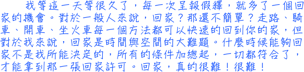 我等這一天等很久了，每一次呈報假釋，就多了一個回家的機會。對於一般人來說，回家？那還不簡單？走路、騎車、開車、坐火車每一個方法都可以快速的回到你的家，但對於我來說，回家是時間與空間的大難題。什麼時候能夠回家不是我所能決定的，所有的條件加總起，一切都符合了，才能拿到那一張回家許可。回家，真的很難！很難！