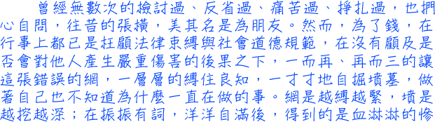 曾經無數次的檢討過、反省過、痛苦過、掙扎過，也捫心自問，往昔的張橫，美其名是為朋友。然而，為了錢，在行事上都已是枉顧法律束缚與社會道德規範，在沒有顧及是否會對他人產生嚴重傷害的後果之下，一而再、再而三的讓這張錯誤的網，一層層地缚住良知，一寸寸地自掘墳墓，做著自己也不知道為什麼一直在做的事。網是越缚越緊，墳是越挖越深；在振振有詞，洋洋自滿後，得到的是血淋淋的慘