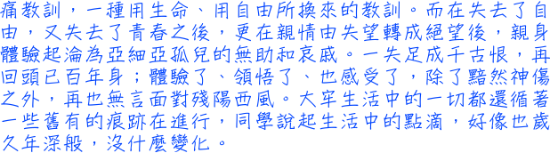 痛教訓，一種用生命、用自由所換來的教訓。而在失去了自由，又失去了青春之後，更在親情由失望轉成絕望後，親身體驗起淪為亞細亞孤兒的無助和哀戚。一失足成千古恨，再回頭已百年身；體驗了、領悟了、也感受了，除了黯然神傷之外，再也無言面對殘陽西風。大牢生活中的一切都還循著一些舊有的痕跡在進行，同學說起生活中的點滴，好像也歲久年深般，沒什麼變化。