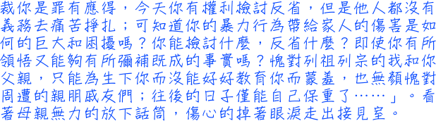 裁你是罪有應得，今天你有權利檢討反省，但是他人都沒有義務去痛苦掙扎；可知道你的暴力行為帶給家人的傷害是如何的巨大和困擾嗎？你能檢討什麼，反省什麼？即使你有所領悟又能夠有所彌補既成的事實嗎？愧對列祖列宗的我和你父親，只能為生下你而沒能好好教育你而蒙羞，也無顏愧對周遭的親朋戚友們；往後的日子僅能自己保重了……」。看著母親無力的放下話筒，傷心的掉著眼淚走出接見室。