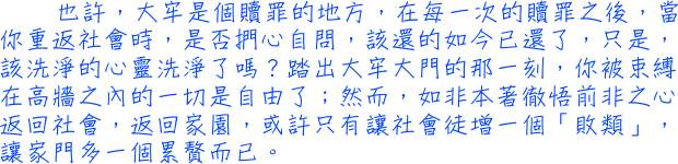 也許，大牢是個贖罪的地方，在每一次的贖罪之後，當你重返社會時，是否捫心自問，該還的如今已還了，只是，該洗淨的心靈洗淨了嗎？踏出大牢大門的那一刻，你被束缚在高牆之內的一切是自由了；然而，如非本著徹悟前非之心返回社會，返回家園，或許只有讓社會徒增一個「敗類」，讓家門多了一個累贅而已。