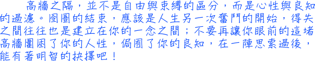 高牆之隔，並不是自由與束缚的區分，而是心性與良知的過濾。囹圄的結束，應該是人生另一次奮鬥的開始，得失之間往往也是建立在你的一念之間；不要再讓你眼前的這堵高牆圍困了你的人性，侷囿了你的良知，在一陣思索過後，能有著明智的抉擇吧！