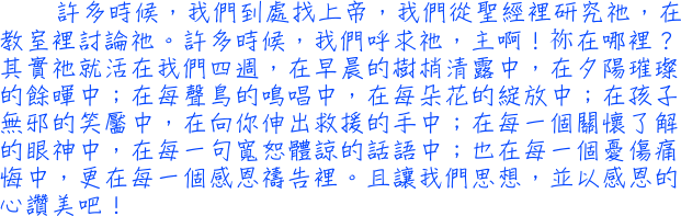 許多時候，我們到處找上帝，我們從聖經裡研究祂，在教室裡討論祂。許多時候，我們呼求祂，主啊！祢在哪裡？其實祂就活在我們四週，在早晨的樹梢清露中，在夕陽璀璨的餘暉中；在每聲鳥的鳴唱中，在每朵花的綻放中；在孩子無邪的笑靨中，在向你伸出救援的手中；在每一個關懷了解的眼神中，在每一句寬恕體諒的話語中；也在每一個憂傷痛悔中，更在每一個感恩禱告裡。且讓我們思想，並以感恩的心讚美吧！